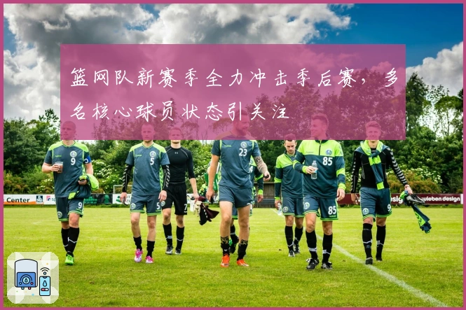 篮网队新赛季全力冲击季后赛，多名核心球员状态引关注