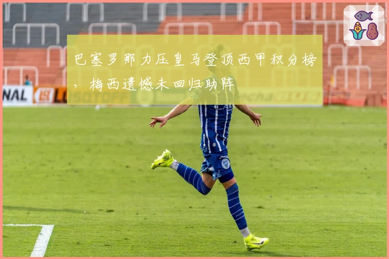 巴塞罗那力压皇马登顶西甲积分榜,梅西遗憾未回归助阵