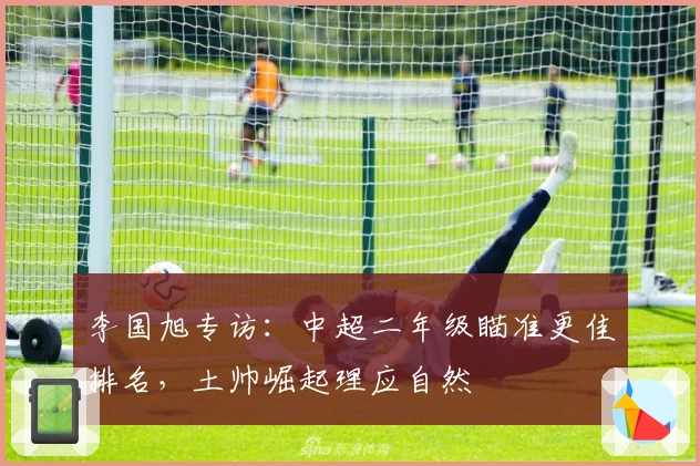 李国旭专访：中超二年级瞄准更佳排名，土帅崛起理应自然