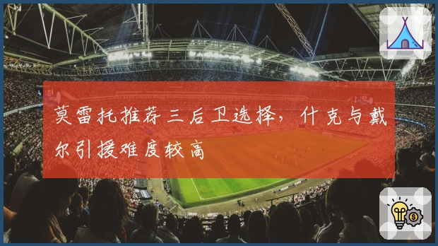 莫雷托推荐三后卫选择，什克与戴尔引援难度较高