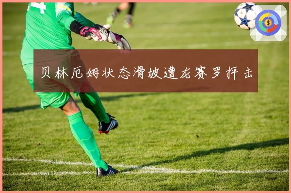 贝林厄姆状态滑坡遭龙赛罗抨击