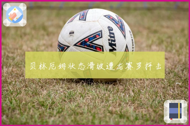 贝林厄姆状态滑坡遭龙赛罗抨击