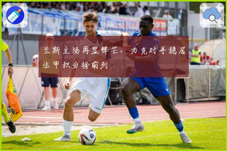 兰斯主场再显锋芒，力克对手稳居法甲积分榜前列