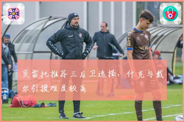 莫雷托推荐三后卫选择，什克与戴尔引援难度较高