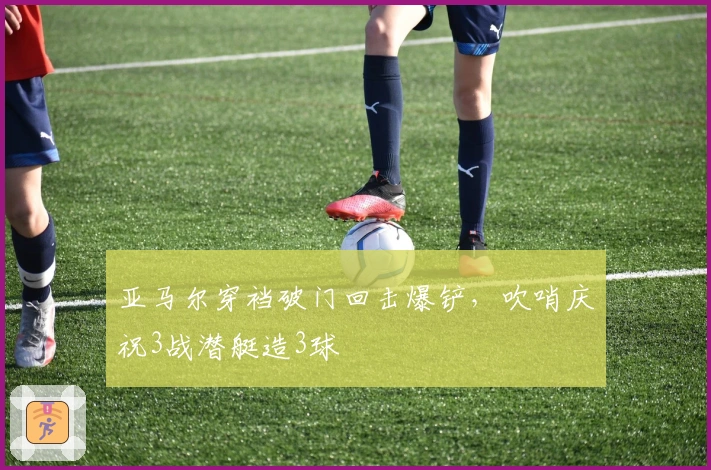 亚马尔穿裆破门回击爆铲，吹哨庆祝3战潜艇造3球